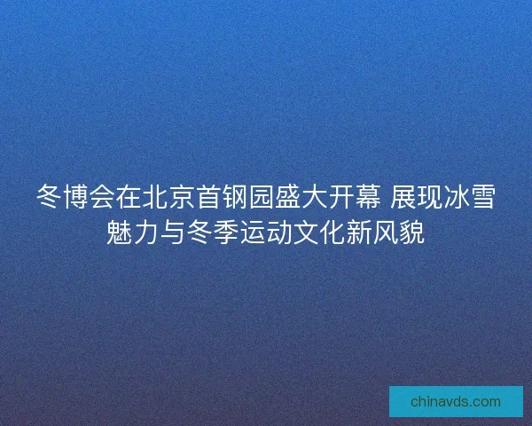 冬博会在北京首钢园盛大开幕 展现冰雪魅力与冬季运动文化新风貌