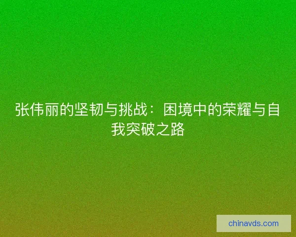 张伟丽的坚韧与挑战：困境中的荣耀与自我突破之路