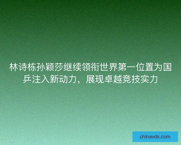 林诗栋孙颖莎继续领衔世界第一位置为国乒注入新动力，展现卓越竞技实力