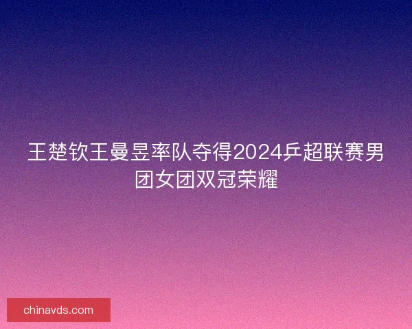 王楚钦王曼昱率队夺得2024乒超联赛男团女团双冠荣耀