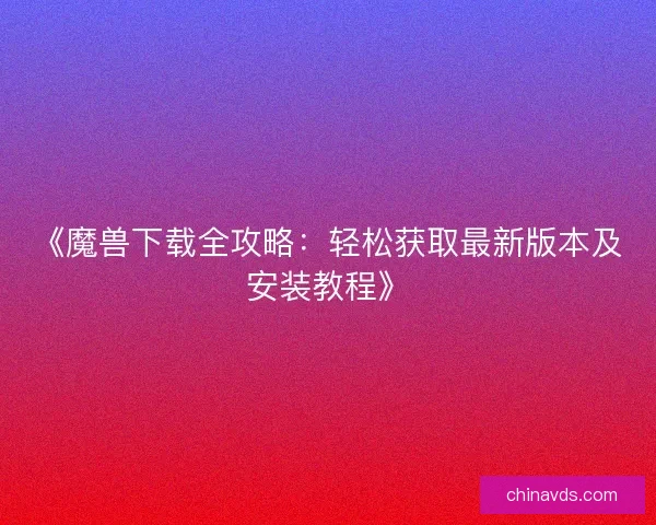 《魔兽下载全攻略：轻松获取最新版本及安装教程》