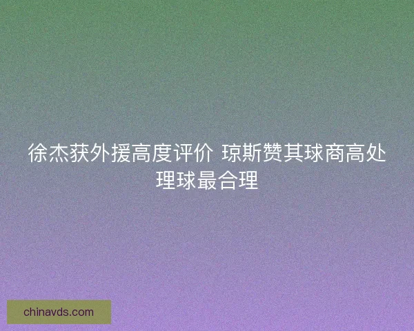 徐杰获外援高度评价 琼斯赞其球商高处理球最合理
