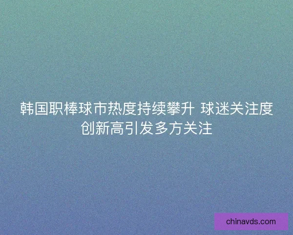 韩国职棒球市热度持续攀升 球迷关注度创新高引发多方关注