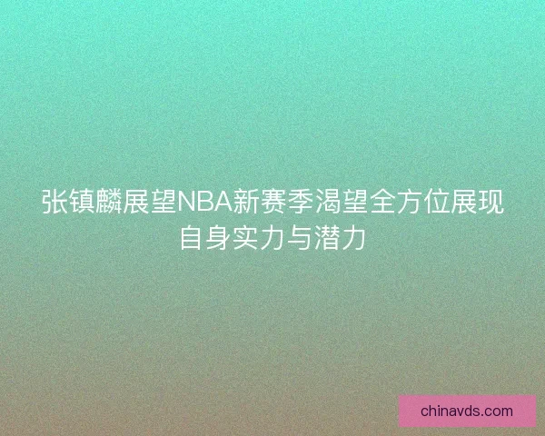 张镇麟展望NBA新赛季渴望全方位展现自身实力与潜力