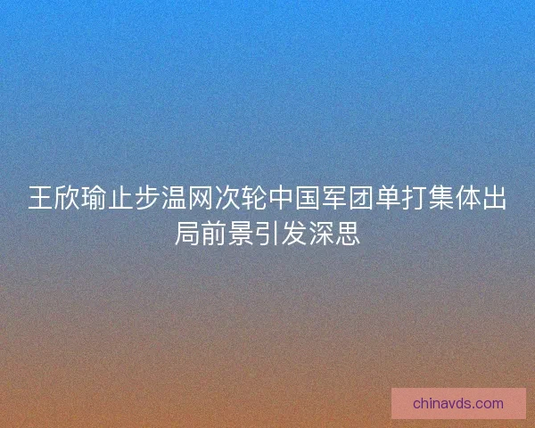 王欣瑜止步温网次轮中国军团单打集体出局前景引发深思