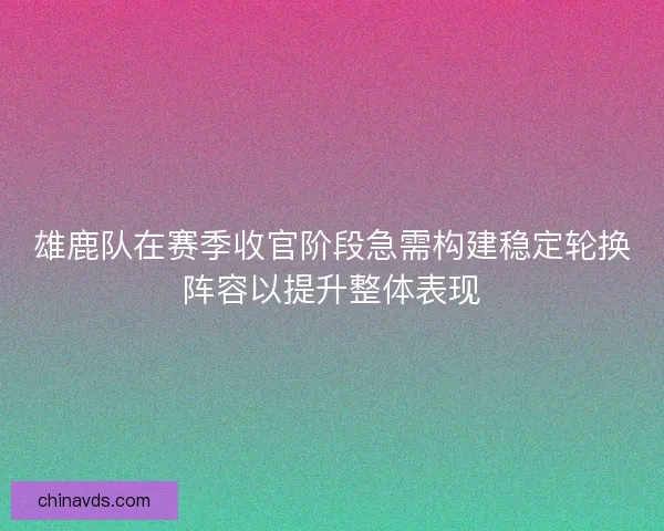 雄鹿队在赛季收官阶段急需构建稳定轮换阵容以提升整体表现