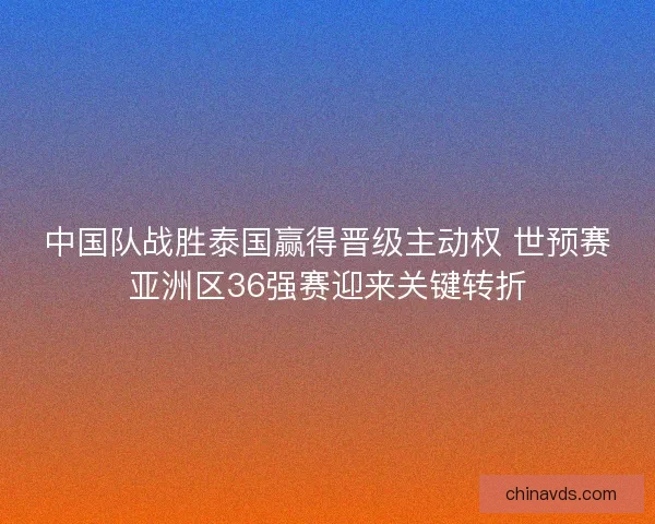 中国队战胜泰国赢得晋级主动权 世预赛亚洲区36强赛迎来关键转折