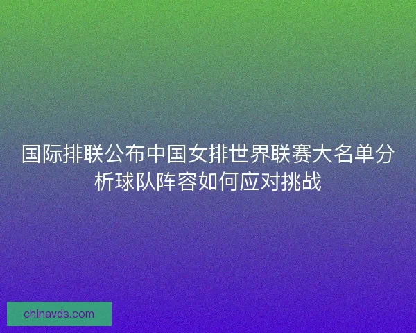 国际排联公布中国女排世界联赛大名单分析球队阵容如何应对挑战