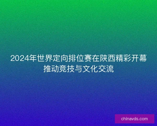 2024年世界定向排位赛在陕西精彩开幕推动竞技与文化交流