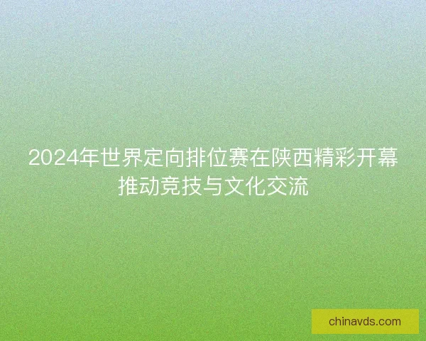 2024年世界定向排位赛在陕西精彩开幕推动竞技与文化交流