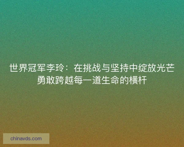 世界冠军李玲：在挑战与坚持中绽放光芒勇敢跨越每一道生命的横杆