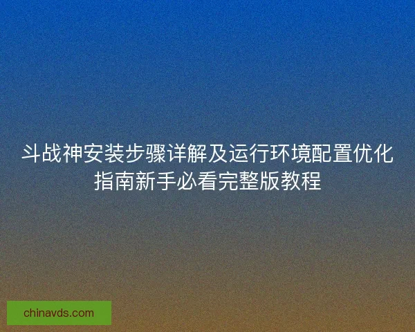 斗战神安装步骤详解及运行环境配置优化指南新手必看完整版教程
