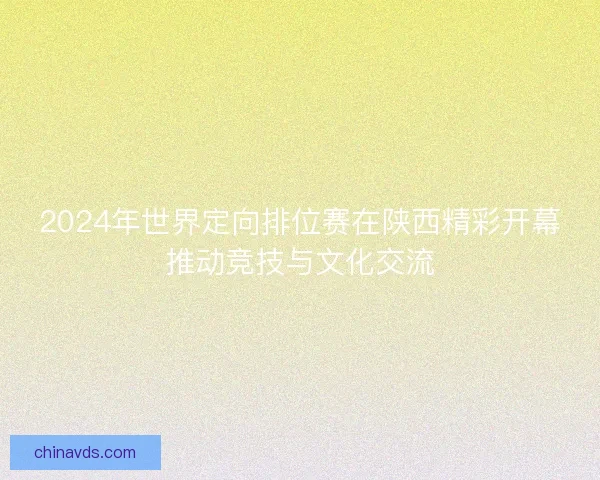 2024年世界定向排位赛在陕西精彩开幕推动竞技与文化交流