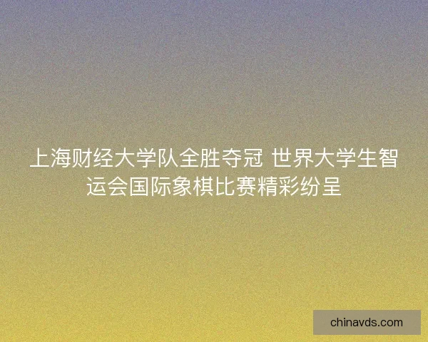 上海财经大学队全胜夺冠 世界大学生智运会国际象棋比赛精彩纷呈