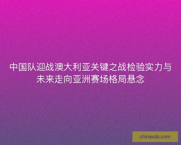 中国队迎战澳大利亚关键之战检验实力与未来走向亚洲赛场格局悬念
