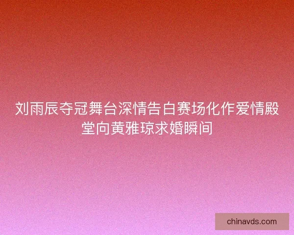 刘雨辰夺冠舞台深情告白赛场化作爱情殿堂向黄雅琼求婚瞬间