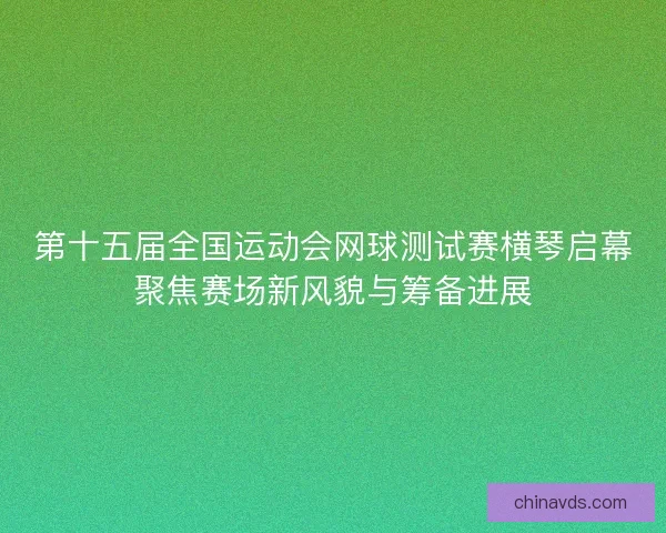 第十五届全国运动会网球测试赛横琴启幕聚焦赛场新风貌与筹备进展